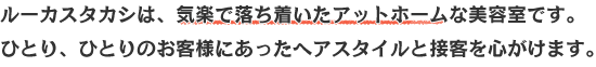 ルーカスタカシは気楽で落ち着いたアットホームな美容室です。ひとり、ひとりのお客様にあったヘアスタイルと接客をココロがけます。